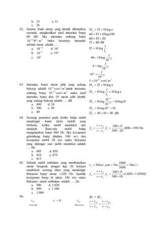 b. 25 e. 51 
c. 26 
62. Seratus buah sirene yang identik dibunyikan 
serentak menghasilkan taraf intensitas bunyi 
60 dB. Jika intensitas ambang bunyi 
12 2 / 10 m W  maka besarnya intensitas 
sebuah sirene adalah …. 
a. 12 10 d. 710 
b. 8 10 e. 610 
c. 810 
TI TI n n  10 log 
60  TI 10log100 
20 60   TI 
TI  40 dB 
I 
o I 
TI  10 log 
I 
lo g 10 40   
12 10 
I 
log 4   
12 10 
I 
10   
12 
4 
10 
8 10   I watt/ 2 m 
63. Intensitas bunyi mesin jahit yang sedang 
bekerja adalah 9 2 / 10 m watt  untuk intensitas 
ambang bunyi 12 2 / 10 m watt  maka taraf 
intensitas bunyi dari 10 mesin jahit identik 
yang sedang bekerja adalah …. dB 
a. 400 d. 30 
b. 300 e. 20 
c. 40 
TI TI n n  10 log 
n 
I 
n  10 log 10 log 
I 
TI 
o 
10 log10 
10 
 
10 log 12 
10 
9 
   
n TI 
10 log10 10 3   n TI 
 30 10  40 n TI dB 
64. Seorang penonton pada lomba balap mobil 
mendengar bunyi (deru mobil) yang 
berbeda, ketika mobil mendekat dan 
menjauh. Rata-rata mobil balap 
mengeluarkan bunyi 800 Hz. Jika kecepatan 
gelombang bunyi diudara 340 m/s dan 
kecepatan mobil 20 m/s maka frekuensi 
yang didengar saat mobil mendekat adalah 
…. Hz 
a. 805 d. 850 
b. 810 e. 875 
c. 815 
v v 
p 
p Hz 
f s 
 f x 
800 850 
340  
0 
340 20 
 
 
 
 
v  
v 
s 
65. Sebuah mobil ambulans yang membunyikan 
sirene bergerak dengan laju 36 km/jam 
mendekati seorang diam yang mendengar 
frekuensi bunyi sirene 1.020 Hz. Apabila 
kecepatan bunyi di udara 340 m/s maka 
frekuensi sirene ambulans adalah …. Hz 
a. 900 d. 1.020 
b. 990 e. 1.100 
c. 1.000 
1000 
v  36 km / jam  36 x  
10 m / 
s s 3600 
p 
 
f s 
340  
0 
f x Hz 
v v 
p 1.020 1.050 
v v 
s 
340 10 
 
 
 
 
 
66. 
p1 v  0 s v p1 v 
1 2 fp  fp 
2 
p 
2 
p 
1 
1 
s 
s 
v  
v 
v v 
v  
v 
v v 
 
 
 
 