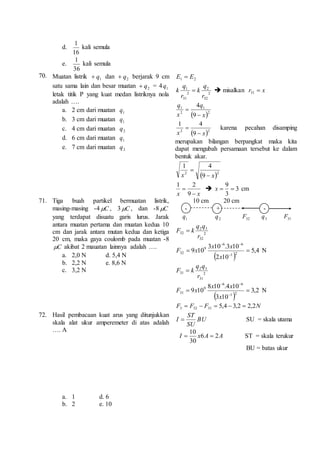 d. 
1 
16 
kali semula 
e. 
1 
36 
kali semula 
70. Muatan listrik 1q  dan 2 q  berjarak 9 cm 
satu sama lain dan besar muatan 2 q  = 4 1q 
letak titik P yang kuat medan listriknya nola 
adalah …. 
a. 2 cm dari muatan 1q 
b. 3 cm dari muatan 1 q 
c. 4 cm dari muatan 2q 
d. 6 cm dari muatan 1q 
e. 7 cm dari muatan 2q 
2 1 E E  
2 
k   misalkan x r  31 
2 
q 
32 
q 
1 
2 
31 
r 
k 
r 
q 
1 
 2 
q 
1 
2 
9 
4 
x 
x 
 
 
4 1 
 karena pecahan disamping 
 2 2 9 
x x  
merupakan bilangan berpangkat maka kita 
dapat mengubah persamaan tersebut ke dalam 
bentuk akar. 
4 1 
 
 2 2 9 
x x  
2 1 
 
9 
x x  
9 
  x cm 
 3 
3 
71. Tiga buah partikel bermuatan listrik, 
masing-masing -4 C , 3 C , dan -8 C 
yang terdapat disuatu garis lurus. Jarak 
antara muatan pertama dan muatan kedua 10 
cm dan jarak antara mutan kedua dan ketiga 
20 cm, maka gaya coulomb pada muatan -8 
C akibat 2 mauatan lainnya adalah …. 
a. 2,0 N d. 5,4 N 
b. 2,2 N e. 8,6 N 
c. 3,2 N 
10 cm 20 cm 
- + - 
1q 2 q 32F 3q 31F 
q q 
2 3 
2 
32 
32 
r 
F  k 
  
6 6 
x x 
3 10 .3 10 
F x N 
9 10 1 2 
  
5,4 
2 10 
9 
32   
 
x 
q q 
2 3 
2 
31 
31 
r 
F  k 
  
6 6 
x x 
8 10 .4 10 
F x N 
9 10 1 2 
  
3,2 
3 10 
9 
31   
 
x 
F F F 5,4 3,2 2,2N 3 32 31      
72. Hasil pembacaan kuat arus yang ditunjukkan 
skala alat ukur amperemeter di atas adalah 
…. A 
a. 1 d. 6 
b. 2 e. 10 
I  BU 
SU = skala utama 
ST 
SU 
10 
  ST = skala terukur 
I x6A 2A 
30 
BU = batas ukur 
 