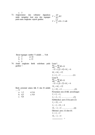 c. 3 
73. Amperemeter dan voltmeter digunakan 
untuk mengukur kuat arus dan tegangan 
pada suatu rangkaian seperti gambar. 
Besar tegangan sumber V adalah …. Volt 
a. 3 d. 10 
b. 5 e. 15 
c. 6 
BU 
ST 
SU 
V  
V  x 10  3 
volt 
1,5 
5 
74. Amati rangkaian listrik sederhana pada 
gambar ! 
Beda potensial antara titik E dan B adalah 
…. V 
a. 1,2 d. 9,6 
b. 4,5 e. 9,8 
c. 9,0 
Loop I 
 IR  0 
12 2 4 6 6 1 3   I   I  
6 6 12 1 3 I  I  
2 1 3 I  I  ………………(1) 
Loop II 
 IR  0 
12 1 2 6 6 2 3   I   I  
3 6 12 2 3 I  I  
2 4 2 3 I  I  ………………..(2) 
Persamaan arus di titik percabangan 
1 2 3 I  I  I 
2 3 1 I  I  I ……………….(3) 
Subtitusikan pers (3) ke pers (2) 
2 4 2 3 I  I  
2 4 3 1 3 I  I  I  
3 4 3 1 I  I  ……………….(4) 
Eliminasi pers. (1) dan (4) 
2 1 3 I  I  
3 4 3 1 I  I  
+ 
 