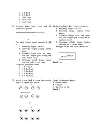 a. 1, 2, dan 3 
b. 2, 3, dan 4 
c. 1 dan 3 saja 
d. 2 dan 4 saja 
e. 1 dan 2 saja 
78. Sepotong kawat lurus berrus listrik (I) 
seperti pada gambar! 
I 
P 
Pernyataan tentang induksi magnetic di titik 
P; 
1. Sebanding dengan kuat arus 
2. Sebanding dengan panjang elemen 
kawat 
3. Sebanding dengan sudut apit antara 
arah arus dengan garis hubung titik 
itu ke elemen kawat. 
4. Berbanding terbalik dengan kuadrat 
jarak titik itu ke elemen kawat. 
Pernyataan yang benar adalah …. 
a. 1, 2, 3, dan 4 
b. 1, 2, dan 3 saja 
c. 1, 2, dan 4 saja 
d. 1, 3, dan 4 saja 
e. 2, 3, dan 4 saja 
Berdasarkan hukum Biot Savart menyatakan : 
1. Sebanding dengan kuat arus, 
2. Sebanding dengan panjang elemen 
kawat, 
3. Sebanding dengan sudut apit antara 
arah arus dengan garis hubung titik itu 
ke elemen kawat, 
4. Berbanding terbalik dengan kuadrat 
jarak titik itu ke elemen kawat. 
Sehingga hukum Biot Savart dirumuskan 
sin 
r 
2 
Idl 
k dB 
 
 
Jawab : A 
79. Kawat berarus listrik I berada dalam medan 
magnet B seperti pada gambar. 
i 
(1) 
i 
Sesuai kaidah tangan kanan : 
F = telapak tangan 
B = ibu jari 
i = ke empat jari lain 
Jawab A 
 