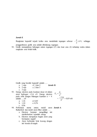 Jawab E 
 
2 
Rangkaian kapasitif terjadi ketika arus mendahului tegangan sebesar     
sehingga 
penggambaran grafik arus adalah dibelakang tegangan. 
92. Grafik menunjukkan hubungan antara tegangan (V) dan kuat arus (I) terhadap waktu dalam 
rangkaian arus bolak-balik. 
Grafik yang bersifat kapasitif adalah …. 
a. 1 saja d. 1 dan 2 Jawab B 
b. 2 saja e. 2 dan 3 
c. 3 saja 
93. Energy electron pada keadaan dasar di dalam 
atom hydrogen -13,6 eV. Energy electron 
pada orbit dengan bilanagan kuantum n = 4 
adalah … eV 
a. 1,36 d. 0,85 
b. 1,24 e. 0,76 
c. 0,96 
E 
E o 
2 n 
n  
13,6 
= 0,85 
4 
2  
 
volt 
94. Perbedaan utama antara model atom 
Rutherford dan model atom Bhor adalah …. 
a. Electron berputar mengelilingi inti 
membebaskan sejumlah energy 
b. Electron merupakan bagian atom yang 
bermuatan negatif 
c. Atom berbentuk bola kosong dengan 
inti berada di tengah 
Jawab A 
 