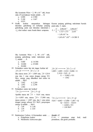 Jika konstanta Wien = 2, 90 x 3 10 mK, besar 
suhu (T) permukaan benda adalah … K 
a. 6.000 d. 2.900 
b. 5.100 e. 1.667 
c. 4.833 
99 Grafik berikut menyatakan hubungan 
intensitas gelombang (I) terhadap panjang 
gelombang, pada saat intensitas maksimum ( 
m  ) dari radiasi suatu benda hitam sempurna. 
Jika konstanta Wien = 2, 90 x 3 10  mK, 
panjang gelombang radiai maksimum pada 
1T adalah …. Å 
a. 5.000 d. 14.500 
b. 10.000 e. 25.000 
c. 20.000 
Karena panjang gelobang maksimum berada 
pada suhu 1T maka 
C   
3 3 
3 
x x 
2,90 10 
1 2 10 
1 
2,90 10 
1.727 273 
x 
T 
 
 
   
= 6 10 45 , 1  x m 
=1,45 10 10 14.500 6 10   x x Å 
100 Perhatikan reaksi fusi inti ringan berikut ini! 
1 
H  1 
H H 0 
e  E 1 1 
1 
2 
1 
Jika massa atom H 1 
1 = 1,009 sma, H 2 
1 =2,014 
sma dan 1 sma setara dengan energy 931 
Mev, energy yang dihasilkan dari reaksi ini 
adalah … MeV 
a. 1,862 d. 2,289 
b. 1,892 e. 2,298 
c. 1,982 
1 
H  1 
H H 0 
e  E 1 1 
1 
2 
1 
1,009 + 1,009 = 2.014 + 0,006 + E 
2, 018 = 2,02 + E 
E = - 0,002 x 931 
= 1,862 
101 Perhatikan reaksi inti berikut! 
14 
7 N O  P  Q 1 
 4 
2 
1 
17 
8 
Apabila massa inti N 14 
7 = 14,01 sma, massa 
  4 
2 4,003 sma, massa O  17 
8 17,008 sma, 
massa proton = 1,007 sma, dan 1 sma setara 
dengan energy sebesar 931 MeV, penyerapan 
energy Q adalah …. MeV. 
a. 1,46 d. 1,86 
b. 1,56 e. 2,02 
c. 1,77 
14 
N 4 
 17 
O  1 
P  Q 7 2 
8 
1 
14,01 + 4,003 = 17,008 + 1,007 + Q 
Q = 18,013 – 18,015 
= -0,002 x 931 
= 1,86 MeV 
102 Radioisotop Carbon -14 bermanfaat untuk …. 
a. Pengobatan kanker 
b. Mendeteksi kebocoran pipa 
Jawab : C 
C-14 = penentuan umur fosil, studi 
pernafasan, dan gerak peristaltic 
 