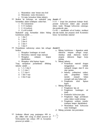 c. Menentukan umur batuan atau fosil 
d. Mekanisme reaksi fotosisntesis 
e. Uji mutu kerusakan bahan industry 
103 Berikut ini beberapa zat radioaktif yang 
bermanfaat dalam kehidupan sehari-hari. 
1. H-2 (deuterium) 
2. I-131 (iodium) 
3. C-14 (carbon) 
4. Co-60 (cobalt) 
Radioaktif yang bermanfaat dalam bidang 
kedokteran adalah …. 
a. 1 dan 2 
b. 1 dan 3 
c. 2 dan 4 
d. 2 dan 3 
e. 3 dan 4 
Jawab : C 
I-131 = terapi dan pencitraan kelenjar tiroid, 
perunut kebocoran dalam pipa penyalur 
dalam tanah. Menguji kebocoran cairan/gas 
dan pembersih pipa 
Co-60 = membunuh sel-sel kanker, sterilisasi 
alat-alat bedah, dan preparat steril. Konstruksi 
beton. Uji ketebalan material 
104 Pemanfaatan radioisotop antara lain sebagai 
berikut: 
1. Mengukur kandungan air tanah 
2. Memeriksa material tanpa merusak 
3. Mengukur endapan lumpur 
dipelabuhan 
4. Mengukur tebal lapisan logam 
Yang merupakan pemanfaatan dibidang 
industry adalah …. 
a. 1, 2, 3 dan 4 
b. 1, 2, dan 3 
c. 2, 3, dan 4 
d. 1 dan 3 saja 
e. 2 dan 4 saja 
Jawab E 
a. Bidang kedokteran = digunakan untuk 
diaknosis maupun sebagai terapi, 
misalnya untuk diaknosis kanker 
ataupun diaknosis fungsi kerja 
jantung. 
b. Bidang industry 
 Pemerikaan material dengan 
menggunakan tekhnik 
radiografi dengan sinar-X atau 
sinar gamma 
 Industry polimerisasi radiasi, 
yaitu pengolahan bahan 
mentah menjadi bahan 
setengah jadi atau bahan jadi 
 Pengukuran tebal lapisan 
logam 
c. Bidang hidrologi 
 Pengukuran laju air 
 Pengukuran kandungan air 
tanah 
 Pendeteksi kebocoran pipa 
 Pengukuran tinggi permukaan 
cairan dalam wadah tertutup 
 Pengukuran sedimen transfor 
(endapan lumpur dipelabuhan) 
 Menentukan letak kebocoran 
suatu bendungan 
d. Bidang pertanian dan peternakan 
105 Jembatan dibumi yang panjangnya 400 m. 
jika dilihat oleh orang di dalam pesawat jet 
berkecepatan laju cahaya 200 m. kecepatan 
pesawat jet adalah …. 
o L 
 
L  
 
