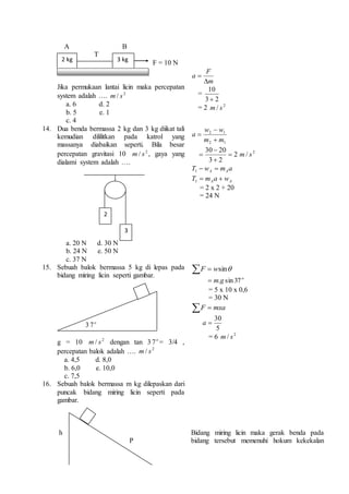 A B 
T 
F = 10 N 
Jika permukaan lantai licin maka percepatan 
system adalah …. 2 / s m 
a. 6 d. 2 
b. 5 e. 1 
c. 4 
F 
m 
a 
 
 
= 
10 
 
2 3 
= 2 2 / s m 
14. Dua benda bermassa 2 kg dan 3 kg diikat tali 
kemudian dililitkan pada katrol yang 
massanya diabaikan seperti. Bila besar 
percepatan gravitasi 10 2 / s m , gaya yang 
dialami system adalah …. 
a. 20 N d. 30 N 
b. 24 N e. 50 N 
c. 37 N 
w 
 
w 2 1 
m m 
2 1 
a 
 
 
 2 
m 
/ s 2 30 
 
20 2 3 
 
 
T w m a A A   1 
A A T  m a  w 1 
= 2 x 2 + 20 
= 24 N 
15. Sebuah balok bermassa 5 kg di lepas pada 
bidang miring licin seperti gambar. 
3 o 7 
g = 10 2 / s m dengan tan 3 o 7 = 3/4 , 
percepatan balok adalah …. 2 / s m 
a. 4,5 d. 8,0 
b. 6,0 e. 10,0 
c. 7,5 
F  wsin 
o  m.g sin 37 
= 5 x 10 x 0,6 
= 30 N 
 mxa F 
30 
 a 
5 
= 6 2 / s m 
16. Sebuah balok bermassa m kg dilepaskan dari 
puncak bidang miring licin seperti pada 
gambar. 
h 
P 
Bidang miring licin maka gerak benda pada 
bidang tersebut memenuhi hokum kekekalan 
2 kg 3 kg 
2 
3 
 