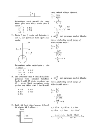 1 
3 
h 
Perbandingan energi potensial dan energi 
kinetic pada balok ketika berada dititik P 
adalah …. 
a. 1 : 3 d. 2 : 3 
b. 1 : 2 e. 3 : 2 
c. 2 : 1 
energi mekanik sehingga diperoleh. 
mgh 
 1 
mg h 
E 
E 
p 
k 
 
= 
h 
1 
 
h h 
2 1 
= 
x 
1 3 
2 3 
h 
1 
3 
3 
3 
1 
3 
x 
h h 
 
 
= 2 : 1 
17. Benda A dan B berada pada ketinggian 1 h 
dan 2h dari permukaan bumi seperti pada 
gambar. 
B 
h  R 2 A 
1 
R h 
2 
1  
Perbandingan medan gravitasi pada A g dan 
B g adalah …. 
a. 1 : 3 d. 3 : 1 
b. 9 : 16 e. 9 : 1 
c. 16 : 9 
M 
G g  dari persamaan tersebut diketahui 
2 R 
bahwa g berbanding terbalik dengan 2 R 
Maka diperoleh rumus : 
2 
2 
B 
A 
A 
B 
R 
R 
g 
g 
 
2 
R 
) 2( 
 2 
2 
3 
R 
 
4 
= 16 : 9 
4 
9 
 
18. Jika kedudukan benda A adalah 1/2R di atas 
permukaan bumi, sedangkan kedudukan 
benda B adalah 2R di atas permukaan bumi 
(R = jari-jari Bumi), perbandingan medan 
gravitasi yang dialami benda A dan B adalah 
…. 
a. 1 : 8 d. 4 : 1 
b. 1 : 4 e. 8 : 1 
c. 2 : 3 
M 
g  G dari persamaan tersebut diketahui 
2 R 
bahwa g berbanding terbalik dengan 2 R 
Maka diperoleh rumus : 
2 
2 
B 
A 
A 
B 
R 
R 
g 
g 
 
= 
2 
 3 
R 
 
 3/ 2 
R 
2 
9 4 
= 4 :1 
9 
 
x 
19. Letak titik berat bidang homogen di bawah 
ini terhadap titik O adalah …. 
1 cm 
10 cm 5 cm 
x 0,5cm 1  x 3,5cm 2  y 5cm 1  
y 1cm 2  2 
1 A  10cm 2 
2 A  10cm 
cm 
. . 0,5 x 10 3,5 x 
10 
x A x A 
 
 
1 1 2 2  
xo 2 
A A 
10 10 
1 2 
 
 
 
 
R 
 