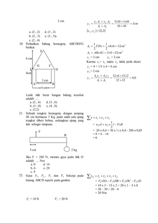 2 cm 
a. (2 , 2) d. (3 , 2) 
b. (2 , 3) e. (3 , 3)s 
c. (2 , 4) 
.  
. 5 10  
1 10 
1 1 2 2  
yo 3 
cm 
x x 
y A y A 
A A 
10 10 
1 2 
 
 
 
 
 ,   2,3 o o x y 
20 Perhatikan bidang homogeny ABCDEFG 
berikut. 
E 
6 cm 
G C 
F D 
4cm 
3 cm 
A B 
4 cm 
Letak titik berat bangun bidang tersebut 
adalah …. 
a. (2 , 4) d. (3 , 6) 
b. (3 , 0) e. (4 , 0) 
c. (3,2) 
2 
1 
1 
A  FDt  x x  cm 
1 4 6 12 
2 
. 
2 
2 
2 A  ABxAG  3x4  12cm 
1 x = 2 cm 2 x = 2 cm 
Karena 1 x = 2 x maka o x tidak perlu dicari. 
1y = 4 + 1/3 x 6 = 6 cm 
2 y = 2 cm 
4,0 
12 6  
12 2 
A y  
A y 
1 1 2 2  
12 12 
1 2 
 
 
 
 
x x 
A A 
yo 
21. Sebuah tongkat homogeny dengan panjang 
40 cm bermassa 3 Kg. pada salah satu ujung 
tongkat diberi beban, sedangkan ujung yang 
lain sebagai tumpuan. 
F 
B 
5 cm 2 kg 
Jika F = 280 N, momen gaya pada titik O 
adalah …. Nm 
a. 0 d. 14 
b. 6 e. 28 
c. 8 
    1 2 3     
1 
= w xl w x l FxR b T   
2 
= 20 x 0,4 + 30 x ½ x 0,4 - 280 x 0,05 
= 8 + 6 – 14 
= 0 
22. Gaya 1 F , 2 F , 3 F dan 4 F bekerja pada 
batang ABCD seperti pada gambar. 
1 F = 10 N 3 F = 20 N 
     1 2 3 4      D 
= F xDA F xDB F xDC F xD 1 2 3 4    
= 10 x 3 – 15 x 2 + 20 x 1 – 5 x 0 
= 30 – 30 + 20 – 0 
= 20 Nm 
 