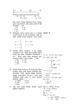 A B C D 
1 m 1m 1 m 
F2  15 N 4F = 5 N 
Jika massa batang diabaikan bersar momen 
gaya yang bekerja pada sumbu putar di titik 
D adalah …. Nm 
a. 18 d. 35 
b. 20 e. 40 
c. 30 
24. Hubungan antara momen gaya ( ) dengan 
momen inersia (I) dan percepatan sudut (α) 
pada sebuah benda bergerak rotasi adalah 
…. 
a.  = 
I 
 
d.  = 2I 
b.  = I α e.  =  2 I 
c.  = 
 
I 
Jawab : B 
25. Sebuah benda bermassa 4 kg dengan 
kecepatan 8 m/s. akibat gaya gesekan antara 
benda dan lantai mengalami perlambatan 2 
m/ 2 s . Besar usaha untuk mengatasi gaya 
gesekan setelah 3 sekon adalah …. Joule 
a. 256 d. 128 
b. 240 e. 120 
c. 176 
V  V  at  8  2x3  2 t o m/s 
W = 1 2 Ek  Ek  Ek 
1 2 
= ( ) 
2 
2 
2 
1 m v  v 
1 
x  
=  2 2  4 8 2 
2 
= 120 Joule 
26. Sebuah balok bermassa 20 Kg berada dalam 
keadaan diam pada bidang horizontal licin. 
Kemudian balok dipukul hingga bergerak 
dengan perecepatan 0,8 m/ 2 s , usaha yang 
dilakukan balok pada 10 sekon pertama 
geraknya adalah …. 
a. 1.600 J d. 64 J 
b. 800 J e. 6,4 J 
c. 640 J 
2 
1 
S v t at o   
2 
= 0 x 10 + ½ x 0,8 x 210 
= 40 m 
F = m x a = 20 x 0,8= 16 N 
Fxs W  
= 16 x 40 
= 640 J 
27. Tiga buah pegas identik disusun seperti 
gambar disamping. 
Dik: m = 300 gr = 0,3 kg 
x = 4 cm = 0,04 m 
g = 10 m/ 2 s 
dit: T k = ….? 
Peny : F = k x x 
. 0,3 10 
k 75 / 
N m 
x 
m g 
x 
  
0,04 
 
 
 