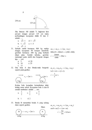 A 
B 
250 cm 
125 cm 
C 
Jika lintasan AB adalah ¼ lingkaran licin 
jari-jari dengan jari-jari 125 cm maka 
perbandingan kecepatan dititik B dan C 
adalah …. 
a. 2 : 1 d. 1 : 5 
b. 1 : 2 e. 1 : 5 
c. 5 : 1 
31. Sebuah mobil bermassa 800 kg melaju 
dengan kecepatan 90 km/jam menobrak 
gerobak bermassa 200 kg yang berhenti 
ditepi jalan. Setelah tabraka, gerobak 
menempel pada mobil dan bergerak dengan 
laju …. m/s 
a. 5 d. 20 
b. 10 e. 25 
c. 15 
m v  m v  v m  
m 
1 2 
x x v 
800 25  200 0  (200  
800) 
20000 
v 20 m / 
s 
1000 
( ) 
' 
' 
' 
1 1 2 2 
  
32. Dua bola A dan Bmula-mula bergerak 
seperti pada gambar. 
v m s A  2 / v m s B  1 / 
1 kg 1 kg 
Kedua bola kemudian bertumbukan tidak 
lenting sama sekali. Kecepatan bola A dan B 
setelah tumbukan adalah …. m/s 
a. 
1 
2 
c. 
3 
2 
e. 
5 
2 
b. 1 d. 2 
m xv  m xv  v m  
mA A B B B B 
x x v 
1 2 1 1 (1 1) 
3 
v m / 
s 
2 
( ) 
' 
' 
' 
 
   
33. Benda B menumbuk benda A yang sedang 
diam seperti gambar. 
Diam 
B v m s B  2 / A 
m kg m kg 
m xv  m xv  v m  
mA A B B B B 
( ) 
' 
' 
mx mx v m m 
0  2  (  
) 
v 1,0 
m/s 
m 
2 '   
2 
m 
 