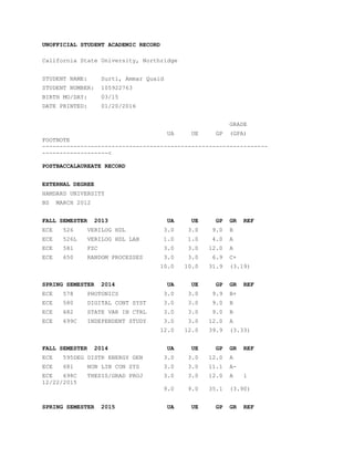 UNOFFICIAL STUDENT ACADEMIC RECORD
California State University, Northridge
STUDENT NAME: Surti, Ammar Quaid
STUDENT NUMBER: 105922763
BIRTH MO/DAY: 03/15
DATE PRINTED: 01/20/2016
GRADE
UA UE GP (GPA)
FOOTNOTE
-----------------------------------------------------------------
-------------------<
POSTBACCALAUREATE RECORD
EXTERNAL DEGREE
HAMDARD UNIVERSITY
BS MARCH 2012
FALL SEMESTER 2013 UA UE GP GR REF
ECE 526 VERILOG HDL 3.0 3.0 9.0 B
ECE 526L VERILOG HDL LAB 1.0 1.0 4.0 A
ECE 581 FZC 3.0 3.0 12.0 A
ECE 650 RANDOM PROCESSES 3.0 3.0 6.9 C+
10.0 10.0 31.9 (3.19)
SPRING SEMESTER 2014 UA UE GP GR REF
ECE 578 PHOTONICS 3.0 3.0 9.9 B+
ECE 580 DIGITAL CONT SYST 3.0 3.0 9.0 B
ECE 682 STATE VAR IN CTRL 3.0 3.0 9.0 B
ECE 699C INDEPENDENT STUDY 3.0 3.0 12.0 A
12.0 12.0 39.9 (3.33)
FALL SEMESTER 2014 UA UE GP GR REF
ECE 595DEG DISTR ENERGY GEN 3.0 3.0 12.0 A
ECE 681 NON LIN CON SYS 3.0 3.0 11.1 A-
ECE 698C THESIS/GRAD PROJ 3.0 3.0 12.0 A 1
12/22/2015
9.0 9.0 35.1 (3.90)
SPRING SEMESTER 2015 UA UE GP GR REF
 
