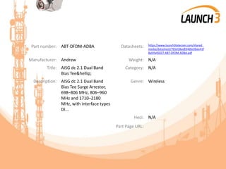 Part number: ABT-DFDM-ADBA Datasheets: https://www.launch3telecom.com/shared_
media/datasheet/7b5d18ae834dbc0bee41f
8afcfa45027-ABT-DFDM-ADBA.pdf
Manufacturer: Andrew Weight: N/A
Title: AISG dc 2.1 Dual Band
Bias Tee&hellip;
Category: N/A
Description: AISG dc 2.1 Dual Band
Bias Tee Surge Arrestor,
698–806 MHz, 806–960
MHz and 1710–2180
MHz, with interface types
DI...
Genre: Wireless
Heci: N/A
Part Page URL:
 