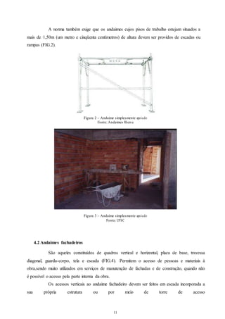 A norma também exige que os andaimes cujos pisos de trabalho estejam situados a 
mais de 1,50m (um metro e cinqüenta centímetros) de altura devem ser providos de escadas ou 
rampas (FIG.2). 
Figura 2 – Andaime simplesmente apoia do 
Fonte: Andaimes Rhema 
Figura 3 – Andaime simplesmente apoia do 
Fonte: UFSC 
11 
11 
4.2 Andaimes fachadeiros 
São aqueles constituídos de quadros vertical e horizontal, placa de base, travessa 
diagonal, guarda-corpo, tela e escada (FIG.4). Permitem o acesso de pessoas e materiais à 
obra,sendo muito utilizados em serviços de manutenção de fachadas e de construção, quando não 
é possível o acesso pela parte interna da obra. 
Os acessos verticais ao andaime fachadeiro devem ser feitos em escada incorporada a 
sua própria estrutura ou por meio de torre de acesso 
 