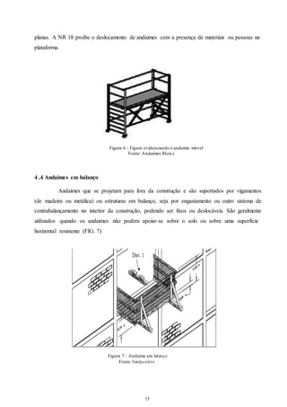 planas. A NR 18 proíbe o deslocamento de andaimes com a presença de materiais ou pessoas na 
plataforma. 
Figura 6 - Figura evidenciando o andaime móvel 
Fonte: Andaimes Rhema 
13 
13 
4 .4 Andaimes em balanço 
Andaimes que se projetam para fora da construção e são suportados por vigamentos 
(de madeira ou metálica) ou estruturas em balanço, seja por engastamento ou outro sistema de 
contrabalançamento no interior da construção, podendo ser fixos ou deslocáveis. São geralmente 
utilizados quando os andaimes não podem apoiar-se sobre o solo ou sobre uma superfície 
horizontal resistente (FIG. 7) 
Figura 7 - Andaime em balan ço 
Fonte: Fundace nt r o 
 