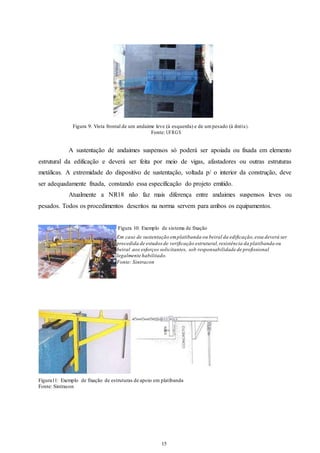 Figura 9: Vista frontal de um andaime leve (à esquerda) e de um pesado (à direi ta ). 
Fonte: UFRGS 
A sustentação de andaimes suspensos só poderá ser apoiada ou fixada em elemento 
estrutural da edificação e deverá ser feita por meio de vigas, afastadores ou outras estruturas 
metálicas. A extremidade do dispositivo de sustentação, voltada p/ o interior da construção, deve 
ser adequadamente fixada, constando essa especificação do projeto emitido. 
Atualmente a NR18 não faz mais diferença entre andaimes suspensos leves ou 
pesados. Todos os procedimentos descritos na norma servem para ambos os equipamentos. 
Figura 10: Exemplo de sistema de fixação 
Em caso de sustentação em platibanda ou beiral da edificação, essa deverá ser 
precedida de estudos de verificação estrutural, resistência da platibanda ou 
beiral aos esforços solicitantes, sob responsabilidade de profissional 
legalmente habilitado. 
Fonte: Sintracon 
Figura11: Exemplo de fixação de estruturas de apoio em platibanda 
Fonte: Sintracon 
15 
15 
 