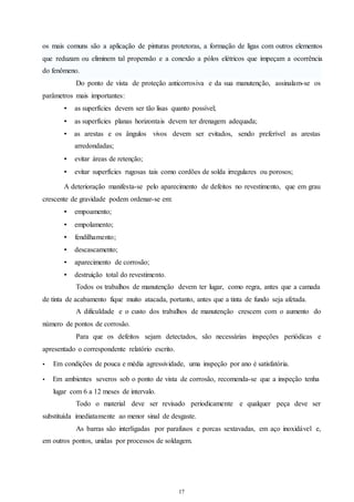 os mais comuns são a aplicação de pinturas protetoras, a formação de ligas com outros elementos 
que reduzam ou eliminem tal propensão e a conexão a pólos elétricos que impeçam a ocorrência 
do fenômeno. 
Do ponto de vista de proteção anticorrosiva e da sua manutenção, assinalam-se os 
17 
17 
parâmetros mais importantes: 
• as superfícies devem ser tão lisas quanto possível; 
• as superfícies planas horizontais devem ter drenagem adequada; 
• as arestas e os ângulos vivos devem ser evitados, sendo preferível as arestas 
arredondadas; 
• evitar áreas de retenção; 
• evitar superfícies rugosas tais como cordões de solda irregulares ou porosos; 
A deterioração manifesta-se pelo aparecimento de defeitos no revestimento, que em grau 
crescente de gravidade podem ordenar-se em: 
• empoamento; 
• empolamento; 
• fendilhamento; 
• descascamento; 
• aparecimento de corrosão; 
• destruição total do revestimento. 
Todos os trabalhos de manutenção devem ter lugar, como regra, antes que a camada 
de tinta de acabamento fique muito atacada, portanto, antes que a tinta de fundo seja afetada. 
A dificuldade e o custo dos trabalhos de manutenção crescem com o aumento do 
número de pontos de corrosão. 
Para que os defeitos sejam detectados, são necessárias inspeções periódicas e 
apresentado o correspondente relatório escrito. 
• Em condições de pouca e média agressividade, uma inspeção por ano é satisfatória. 
• Em ambientes severos sob o ponto de vista de corrosão, recomenda-se que a inspeção tenha 
lugar com 6 a 12 meses de intervalo. 
Todo o material deve ser revisado periodicamente e qualquer peça deve ser 
substituída imediatamente ao menor sinal de desgaste. 
As barras são interligadas por parafusos e porcas sextavadas, em aço inoxidável e, 
em outros pontos, unidas por processos de soldagem. 
 