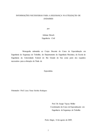 INFORMAÇÕES NECESSÁRIAS PARA A SEGURANÇA NA UTILIZAÇÃO DE 
ANDAIMES 
por 
Adriana Dresch 
Engenheira Civil 
Monografia submetida ao Corpo Docente do Curso de Especialização em 
Engenharia de Segurança do Trabalho, do Departamento de Engenharia Mecânica, da Escola de 
Engenharia da Universidade Federal do Rio Grande do Sul, como parte dos requisitos 
necessários para a obtenção do Título de 
Especialista 
2 
Orientador: Prof. Luísa Tânia Elesbão Rodrigues 
Prof. Dr. Sergio Viçosa Möller 
Coordenador do Curso de Especialização em 
Engenharia de Segurança do Trabalho 
Porto Alegre, 14 de agosto de 2009. 
 