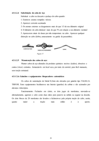 20 
20 
4.5.1.2.4 Substituição do cabo de Aço 
Substituir o cabo ou descarte o pedaço do cabo quando: 
1. Existirem arames rompidos visíveis 
2. Aparecer corrosão acentuada 
3. Os arames externos se desgastarem mais do que 1/3 de seu diâmetro original 
4. O diâmetro do cabo diminuir mais do que 5% em relação a seu diâmetro nominal 
5. Aparecerem sinais de danos por alta temperatura no cabo . Aparecer qualquer 
distorção no cabo (dobra, amassamento ou gaiola de passarinho). 
Figura 17 
4.5.1.2.5 Manutenção dos cabos de aço: 
Manter cabos de aço afastados de produtos químicos nocivos (ácidos), abrasivos e 
cantos (vivos) cortantes. Armazená-lo em local seco, por meio de carretel, para fácil manuseio, 
sem torção estrutural. 
4.5.1 2.6. Guinchos e equipamentos bloqueadores automáticos 
Os cabos de sustentação de bitola=8,2mm são elevados por guincho tipo TALHA G. 
TIRFOR. Estes equipamentos localizam-se nas laterais (guardas) da cabine e são acionados por 
alavanca telescópica. 
Funcionamento: Fechados em cárter, os dois jogos de mordentes, movendo-se 
alternadamente, agarram o cabo como duas mãos para puxá-lo na subida ou segurar na descida. 
Os dois blocos de 20 mordentes são levados a fecharem-se pela própria tração do cabo, assim, 
quanto maior a tração mais sólido é o aperto. 
 