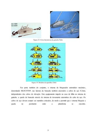 Figura 18 -Fotos ilustrativas do guincho Tirfor 
Figura 19: Modelos de aparelhos Tirfor 
Faz parte também do conjunto, o sistema de bloqueador automático mecânico, 
denominado BLOCSTOP, nas laterais da bancada também ancorados a cabos de aço 8.2mm, 
independentes dos cabos de elevação. Este equipamento impede no caso de falha no sistema de 
guincho, a queda da bancada através de sistema de travamento automático do cabo de aço. Os 
cabos de aço devem sempre ser mantidos esticados, de modo a permitir que o sistema bloqueie a 
queda no pavimento onde a plataforma se encontra. 
21 
21 
 