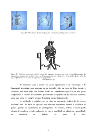 Figura 20 – Vista interna das interna das partes constituintes do bloqueador automático 
Figura 21: Guinchos incorporam múltiplo sistema de segurança composto de trava externa, bloqueamento da 
manivela de acionamento, conjunto rosca sem-fim/coroa autotravante e dispositivo trava-quedas. Quatro cabos de 
aço complementam os sistemas de segurança do equipamento. 
Fonte: Andaimes jahu 
O treinamento para o correto uso destes equipamentos e sua conservação é de 
fundamental importância para segurança na sua operação, visto que possíveis falhas durante o 
andamento das tarefas exige uma demanda técnica de conhecimentos específicos de suas partes 
componentes e sistemas de travamento, possibilitando ao operário sair por um local alternativo, 
como uma janela por exemplo, em caso de acidente ou mau funcionamento. 
A lubrificação e cuidados com os cabos de sustentação também são de extrema 
relevância antes do início da operação dos andaimes, devendo-se observar a ocorrência de 
pontas, quebras ou desfilamentos no prolongamento dos mesmos, podendo ocasionar perda 
abrupta da resistência à tração, colocando em risco a estabilidade da plataforma e possibilidade 
de ocorrência de acidente por queda de nível. 
22 
22 
 