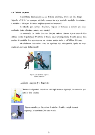 23 
23 
4 .6 Cadeira suspensa 
É constituída de um assento de aço de forma anatômica, preso a um cabo de aço. 
Segundo a NR 18, “em quaisquer atividades em que não seja possível a instalação de andaimes, 
é permitida a utilização de cadeira suspensa (balancim individual)”. 
É indicada para serviços de pintura, limpeza de fachadas e trabalho em locais 
confinados (silos, chaminés, poços e reservatórios). 
A sustentação da cadeira deve ser feita por meio de cabo de aço ou cabo de fibra 
sintética (corda de poliamida). O sistema de fixação deve ser independente do cabo guia do trava 
quedas. A cadeirinha deve apresentar na sua estrutura a razão social e o CNPJ do fabricante. 
O trabalhador deve utilizar cinto de segurança tipo pára-quedista, ligado ao trava-quedas 
em cabo-guia independente. 
Figura. 22 - Cadeira suspen sa 
Fonte: Sint racon 
A cadeira suspensa deve dispor de: 
Sistema c/ dispositivo de descida com dupla trava de segurança, se sustentada por 
cabo de fibra sintética 
Sistema dotado com dispositivo de subida e descida, c/ dupla trava de 
segurança, se sustentada por cabo de aço. 
 