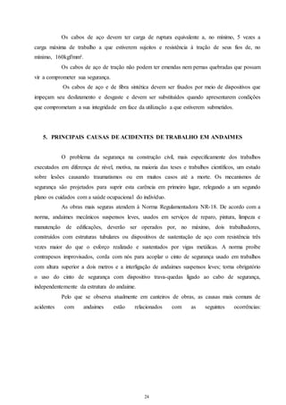 Os cabos de aço devem ter carga de ruptura equivalente a, no mínimo, 5 vezes a 
carga máxima de trabalho a que estiverem sujeitos e resistência à tração de seus fios de, no 
mínimo, 160kgf/mm². 
Os cabos de aço de tração não podem ter emendas nem pernas quebradas que possam 
24 
24 
vir a comprometer sua segurança. 
Os cabos de aço e de fibra sintética devem ser fixados por meio de dispositivos que 
impeçam seu deslizamento e desgaste e devem ser substituídos quando apresentarem condições 
que comprometam a sua integridade em face da utilização a que estiverem submetidos. 
5. PRINCIPAIS CAUSAS DE ACIDENTES DE TRABALHO EM ANDAIMES 
O problema da segurança na construção civil, mais especificamente dos trabalhos 
executados em diferença de nível, motiva, na maioria das teses e trabalhos científicos, um estudo 
sobre lesões causando traumatismos ou em muitos casos até a morte. Os mecanismos de 
segurança são projetados para suprir esta carência em primeiro lugar, relegando a um segundo 
plano os cuidados com a saúde ocupacional do indivíduo. 
As obras mais seguras atendem à Norma Regulamentadora NR-18. De acordo com a 
norma, andaimes mecânicos suspensos leves, usados em serviços de reparo, pintura, limpeza e 
manutenção de edificações, deverão ser operados por, no máximo, dois trabalhadores, 
construídos com estruturas tubulares ou dispositivos de sustentação de aço com resistência três 
vezes maior do que o esforço realizado e sustentados por vigas metálicas. A norma proíbe 
contrapesos improvisados, corda com nós para acoplar o cinto de segurança usado em trabalhos 
com altura superior a dois metros e a interligação de andaimes suspensos leves; torna obrigatório 
o uso do cinto de segurança com dispositivo trava-quedas ligado ao cabo de segurança, 
independentemente da estrutura do andaime. 
Pelo que se observa atualmente em canteiros de obras, as causas mais comuns de 
acidentes com andaimes estão relacionados com as seguintes ocorrências: 
 