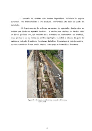 - Construção de andaimes com materiais inapropriados, inexistência de projetos 
específicos, sem dimensionamento e má instalação, caracterizando alto risco de queda do 
trabalhador. 
- O dimensionamento dos andaimes, sua estrutura de sustentação e fixação, deve ser 
realizado por profissional legalmente habilitado. A madeira para confecção de andaimes deve 
ser de boa qualidade, seca, sem apresentar nós e rachaduras que comprometam a sua resistência, 
sendo proibido o uso de pintura que encubra imperfeições. É proibida a utilização de aparas de 
madeira na confecção de andaimes. Os andaimes fachadeiros devem dispor de proteção com tela, 
que deve constituir-se de uma barreira protetora contra projeção de materiais e ferramentas. 
Figura 25 – Montagem de andaime mal projetada e defeituosa, 
27 
27 
Fonte: SESI 
 