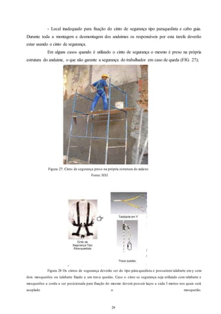 - Local inadequado para fixação do cinto de segurança tipo paraquedista e cabo guia. 
Durante toda a montagem e desmontagem dos andaimes os responsáveis por esta tarefa deverão 
estar usando o cinto de segurança. 
Em alguns casos quando é utilizado o cinto de segurança o mesmo é preso na própria 
estrutura do andaime, o que não garante a segurança do trabalhador em caso de queda (FIG. 27); 
Figura 27: Cinto de segurança preso na própria estrutura do andaime 
29 
29 
Fonte: SESI 
Figura 28 Os cintos de segurança deverão ser do tipo pára-quedista e possuírem talabarte em y com 
dois mosquetões ou talabarte fixado a um trava quedas. Caso o cinto se segurança seja utilizado com talabarte e 
mosquetões a corda a ser posicionada para fixação do mesmo deverá possuir laços a cada 3 metros nos quais será 
acoplado o mosquetão. 
 