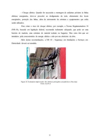 - Choque elétrico. Quando for necessária a montagem de andaimes próximo às linhas 
elétricas energizadas, deve-se proceder ao desligamento da rede, afastamento dos locais 
energizados, proteção das linhas, além do aterramento da estrutura e equipamentos que estão 
sendo utilizados. 
Para evitar o risco de choque elétrico, por exemplo, a Norma Regulamentadora 18 
(NR-18), baseada em legislação federal, recomenda isolamento adequado, que pode ser uma 
barreira de madeira, uma estrutura de material isolante ou baguetes. Mas estes têm que ser 
instalados pela concessionária de energia elétrica e não por um eletricista da obra. 
Além destas recomendações, a NR 10 – Segurança em Instalações e Serviços em 
33 
33 
Eletricidade deverá ser atendida. 
Figura 32: Isolamento improvisado: fios elétricos protegidos com plásticos e fita-crepe 
Fonte: ArcoW eb 
 