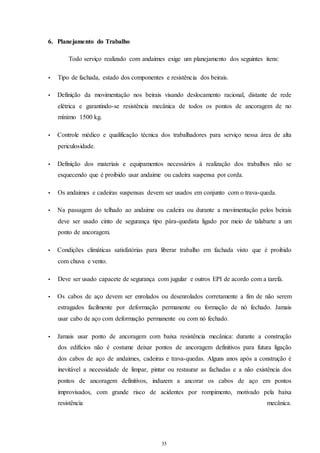 35 
35 
6. Planejamento do Trabalho 
Todo serviço realizado com andaimes exige um planejamento dos seguintes itens: 
• Tipo de fachada, estado dos componentes e resistência dos beirais. 
• Definição da movimentação nos beirais visando deslocamento racional, distante de rede 
elétrica e garantindo-se resistência mecânica de todos os pontos de ancoragem de no 
mínimo 1500 kg. 
• Controle médico e qualificação técnica dos trabalhadores para serviço nessa área de alta 
periculosidade. 
• Definição dos materiais e equipamentos necessários à realização dos trabalhos não se 
esquecendo que é proibido usar andaime ou cadeira suspensa por corda. 
• Os andaimes e cadeiras suspensas devem ser usados em conjunto com o trava-queda. 
• Na passagem do telhado ao andaime ou cadeira ou durante a movimentação pelos beirais 
deve ser usado cinto de segurança tipo pára-quedista ligado por meio de talabarte a um 
ponto de ancoragem. 
• Condições climáticas satisfatórias para liberar trabalho em fachada visto que é proibido 
com chuva e vento. 
• Deve ser usado capacete de segurança com jugular e outros EPI de acordo com a tarefa. 
• Os cabos de aço devem ser enrolados ou desenrolados corretamente a fim de não serem 
estragados facilmente por deformação permanente ou formação de nó fechado. Jamais 
usar cabo de aço com deformação permanente ou com nó fechado. 
• Jamais usar ponto de ancoragem com baixa resistência mecânica: durante a construção 
dos edifícios não é costume deixar pontos de ancoragem definitivos para futura ligação 
dos cabos de aço de andaimes, cadeiras e trava-quedas. Alguns anos após a construção é 
inevitável a necessidade de limpar, pintar ou restaurar as fachadas e a não existência dos 
pontos de ancoragem definitivos, induzem a ancorar os cabos de aço em pontos 
improvisados, com grande risco de acidentes por rompimento, motivado pela baixa 
resistência mecânica. 
 