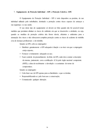7. Equipamento de Proteção Individual - EPI e Proteção Coletiva - EPC 
O Equipamento de Proteção Individual - EPI é todo dispositivo ou produto, de uso 
individual utilizado pelo trabalhador, destinado a proteção contra riscos capazes de ameaçar a 
sua segurança e a sua saúde. 
O uso deste tipo de equipamento só deverá ser feito quando não for possível tomar 
medidas que permitam eliminar os riscos do ambiente em que se desenvolve a atividade, ou seja, 
quando as medidas de proteção coletiva não forem viáveis, eficientes e suficientes para a 
atenuação dos riscos e não oferecerem completa proteção contra os riscos de acidente de trabalho 
e/ou de doenças profissionais e do trabalho. 
Quanto ao EPI, cabe ao empregador: 
• Distribuir gratuitamente o EPI adequado à função e ao risco em que o empregado 
36 
36 
esteja exposto; 
• Fornecer o treinamento adequado ao uso; 
• Fazer controle do preenchimento da ficha de EPI, onde deve constar a descrição 
do mesmo, juntamente com a certificação (CA) pelo órgão nacional competente 
(MTE), a data de recebimento e devolução e a assinatura do termo de 
compromisso. 
Quanto ao empregado: 
• Cabe fazer uso do EPI apenas para as finalidades a que se destina; 
• Responsabilizando-se pelo bom uso e conservação; 
• Comunicando qualquer alteração. 
 