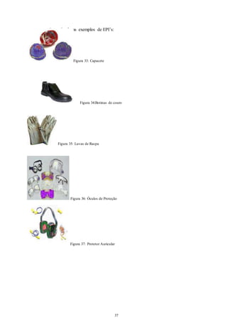 37 
37 
A seguir alguns exemplos de EPI’s: 
Figura 33: Capacete 
Figura 34:Botinas de couro 
Figura 35: Luvas de Raspa 
Figura 36: Óculos de Proteção 
Figura 37: Protetor Auricular 
 