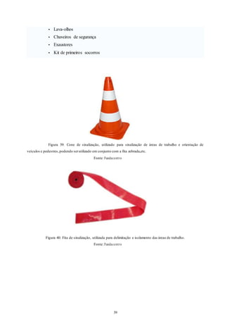 39 
39 
• Lava-olhos 
• Chuveiros de segurança 
• Exaustores 
• Kit de primeiros socorros 
Figura 39: Cone de sinalização, utilizado para sinalização de áreas de trabalho e orientação de 
veículos e pedestres, podendo ser utilizado em conjunto com a fita zebrada,etc. 
Fonte: Fundacent r o 
Figura 40: Fita de sinalização, utilizada para delimitação e isolamento das áreas de trabalho. 
Fonte: Fundacent r o 
 