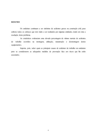 4 
RESUMO 
Os andaimes continuam a ser sinônimo de acidentes graves na construção civil, pese 
embora todos os esforços que tem vindo a ser realizados por algumas entidades, tendo em vista a 
resolução deste problema. 
As estatísticas evidenciam uma elevada percentagem de vitimas mortais de acidentes 
de trabalho ocorridos na montagem, utilização, manutenção e desmontagem destes 
equipamentos. 
Importa, pois, saber quais as principais causas de acidentes de trabalho em andaimes 
para se considerarem as adequadas medidas de prevenção face aos riscos que lhe estão 
associados. 
 