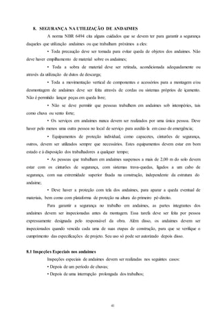 8. SEGURANÇA NA UTILIZAÇÃO DE ANDAIMES 
A norma NBR 6494 cita alguns cuidados que se devem ter para garantir a segurança 
daqueles que utilização andaimes ou que trabalham próximos a eles: 
• Toda precaução deve ser tomada para evitar queda de objetos dos andaimes. Não 
deve haver empilhamento de material sobre os andaimes; 
• Toda a sobra de material deve ser retirada, acondicionada adequadamente ou 
41 
41 
através da utilização de dutos de descarga; 
• Toda a movimentação vertical de componentes e acessórios para a montagem e/ou 
desmontagem de andaimes deve ser feita através de cordas ou sistemas próprios de içamento. 
Não é permitido lançar peças em queda livre; 
• Não se deve permitir que pessoas trabalhem em andaimes sob intempéries, tais 
como chuva ou vento forte; 
• Os serviços em andaimes nunca devem ser realizados por uma única pessoa. Deve 
haver pelo menos uma outra pessoa no local de serviço para auxiliá- la em caso de emergência; 
• Equipamentos de proteção individual, como capacetes, cinturões de segurança, 
outros, devem ser utilizados sempre que necessários. Estes equipamentos devem estar em bom 
estado e à disposição dos trabalhadores a qualquer tempo; 
• As pessoas que trabalham em andaimes suspensos a mais de 2,00 m do solo devem 
estar com os cinturões de segurança, com sistemas trava-quedas, ligados a um cabo de 
segurança, com sua extremidade superior fixada na construção, independente da estrutura do 
andaime; 
• Deve haver a proteção com tela dos andaimes, para aparar a queda eventual de 
materiais, bem como com plataforma de proteção na altura do primeiro pé-direito. 
Para garantir a segurança no trabalho em andaimes, as partes integrantes dos 
andaimes devem ser inspecionadas antes da montagem. Essa tarefa deve ser feita por pessoa 
expressamente designada pelo responsável da obra. Além disso, os andaimes devem ser 
inspecionados quando vencida cada uma de suas etapas de construção, para que se verifique o 
cumprimento das especificações de projeto. Seu uso só pode ser autorizado depois disso. 
8.1 Inspeções Especiais nos andaimes 
Inspeções especiais de andaimes devem ser realizadas nos seguintes casos: 
• Depois de um período de chuvas; 
• Depois de uma interrupção prolongada dos trabalhos; 
 
