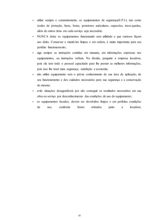 • utilize sempre e constantemente, os equipamentos de segurança(E.P.I.), tais como 
óculos de proteção, luvas, botas, protetores aurículares, capacetes, trava-quedas, 
além de outros itens em cada serviço seja necessário. 
• NUNCA deixe os equipamentos funcionando sem utilidade e que curiosos façam 
uso deles. Conservar e mantê-los limpos e em ordem, é muito importante para seu 
perfeito funcionamento; 
• siga sempre as instruções contidas em manuais, em informações expressas nos 
equipamentos, ou instruções verbais. Na dúvida, pergunte a empresa locadora, 
pois ela tem todo o pessoal capacitado para lhe prestar as melhores informações, 
pois isso lhe trará mais segurança, satisfação e economia; 
• não utilize equipamento sem o prévio conhecimento de sua área de aplicação, de 
seu funcionamento e dos cuidados necessários para sua segurança e a conservação 
do mesmo; 
• evite situações desagradáveis por não conseguir os resultados necessários em sua 
obra ou serviço por desconhecimento das condições de uso do equipamento; 
• os equipamentos locados, devem ser devolvidos limpos e em perfeitas condições 
de uso, conforme foram retirados junto a locadora; 
43 
43 
 