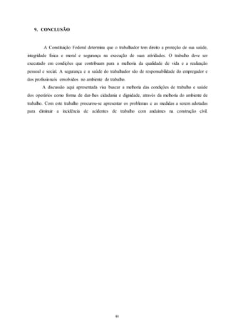 44 
44 
9. CONCLUSÃO 
A Constituição Federal determina que o trabalhador tem direito a proteção de sua saúde, 
integridade física e moral e segurança na execução de suas atividades. O trabalho deve ser 
executado em condições que contribuam para a melhoria da qualidade de vida e a realização 
pessoal e social. A segurança e a saúde do trabalhador são de responsabilidade do empregador e 
dos profissionais envolvidos no ambiente de trabalho. 
A discussão aqui apresentada visa buscar a melhoria das condições de trabalho e saúde 
dos operários como forma de dar-lhes cidadania e dignidade, através da melhoria do ambiente de 
trabalho. Com este trabalho procurou-se apresentar os problemas e as medidas a serem adotadas 
para diminuir a incidência de acidentes de trabalho com andaimes na construção civil. 
 
