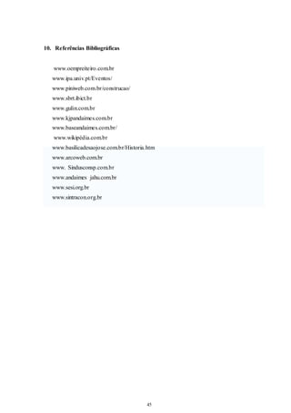 45 
45 
10. Referências Bibliográficas 
www.oempreiteiro.com.br 
www.ipa.univ.pt/Eventos/ 
www.piniweb.com.br/construcao/ 
www.sbrt.ibict.br 
www.gulin.com.br 
www.kjpandaimes.com.br 
www.baseandaimes.com.br/ 
www.wikipédia.com.br 
www.basilicadesaojose.com.br/Historia.htm 
www.arcoweb.com.br 
www. Sindusconsp.com.br 
www.andaimes jahu.com.br 
www.sesi.org.br 
www.sintracon.org.br 
