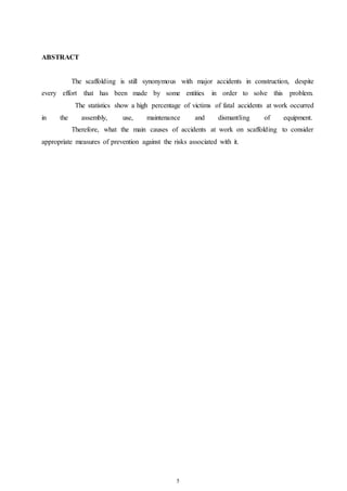 5 
ABSTRACT 
The scaffolding is still synonymous with major accidents in construction, despite 
every effort that has been made by some entities in order to solve this problem. 
The statistics show a high percentage of victims of fatal accidents at work occurred 
in the assembly, use, maintenance and dismantling of equipment. 
Therefore, what the main causes of accidents at work on scaffolding to consider 
appropriate measures of prevention against the risks associated with it. 
 
