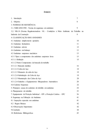 ÍNDICE 
1. Introdução 7 
2. Objetivo 8 
3. NORMAS DE REFERÊNCIA 
3.1. NBR 6494/1990 – Norma de segurança em andaimes 
9 
3.2. NR-18 (Norma Regulamentadora 18) – Condições e Meio Ambiente do Trabalho na 
Indústria da Construção 9 
4. CLASSIFICAÇÃO DOS ANDAIMES 
4.1 Andaimes simplesmente apoiados 10 
4.2 Andaimes fachadeiros 11 
4.3 Andaimes móveis 12 
4.4 Andaimes em balanço 13 
4.5 Andaimes suspensos mecânicos 13 
4.5.1 Tipos e componentes dos andaimes suspensos leves 15 
4.5.1.1 Definição 15 
4.5.1.2 Partes Componentes da bancada de trabalho 
4.5.1.2.1 Bancada metálica 16 
4.5.1.2.2 Cabos de Aço 18 
4.5.1.2.3 Manuseio do cabo de Aço 19 
4.5.1.2.4 Substituição do Cabo de Aço 19 
4.5.1.2.5 Manutenção dos Cabos de Aço 20 
4.5.1.2.6 Guinchos e Equipamentos Bloqueadores Automáticos 20 
4.6 Cadeiras Suspensas 22 
5. Principais causas de acidentes de trabalho em andaimes 24 
6. Planejamento do trabalho 35 
7. Equipamento de Proteção Individual - EPI e Proteção Coletiva – EPC 36 
8. Segurança na Utilização de Andaimes 41 
8.1 Inspeções especiais nos andaimes 41 
8.2 Regras Básicas 42 
8.3 Observações Importantes 42 
9.Conclusão 44 
10. Referências Bibliograficas 45 
6 
 