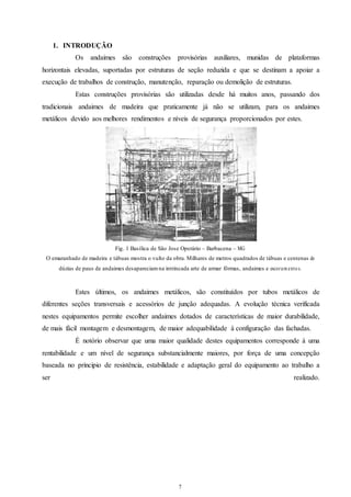 7 
1. INTRODUÇÃO 
Os andaimes são construções provisórias auxiliares, munidas de plataformas 
horizontais elevadas, suportadas por estruturas de seção reduzida e que se destinam a apoiar a 
execução de trabalhos de construção, manutenção, reparação ou demolição de estruturas. 
Estas construções provisórias são utilizadas desde há muitos anos, passando dos 
tradicionais andaimes de madeira que praticamente já não se utilizam, para os andaimes 
metálicos devido aos melhores rendimentos e níveis de segurança proporcionados por estes. 
Fig. 1 Basílica de São Jose Operário – Barbacena – MG 
O emaranhado de madeira e tábuas mostra o vulto da obra. Milhares de metros quadrados de tábuas e centenas de 
dúzias de paus de andaimes desapareciam na intrincada arte de armar fôrmas, andaimes e escor ame nto s. 
Estes últimos, os andaimes metálicos, são constituídos por tubos metálicos de 
diferentes seções transversais e acessórios de junção adequadas. A evolução técnica verificada 
nestes equipamentos permite escolher andaimes dotados de características de maior durabilidade, 
de mais fácil montagem e desmontagem, de maior adequabilidade à configuração das fachadas. 
É notório observar que uma maior qualidade destes equipamentos corresponde à uma 
rentabilidade e um nível de segurança substancialmente maiores, por força de uma concepção 
baseada no principio de resistência, estabilidade e adaptação geral do equipamento ao trabalho a 
ser realizado. 
 