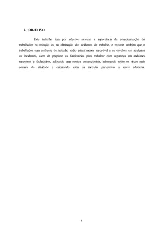 8 
2. OBJETIVO 
Este trabalho tem por objetivo mostrar a importância da conscientização do 
trabalhador na redução ou na eliminação dos acidentes de trabalho, e mostrar também que o 
trabalhador num ambiente de trabalho sadio estará menos suscetível a se envolver em acidentes 
ou incidentes, alem de preparar os funcionários para trabalhar com segurança em andaimes 
suspensos e fachadeiros, adotando uma postura prevencionista, informando sobre os riscos mais 
comuns da atividade e orientando sobre as medidas preventivas a serem adotadas. 
 
