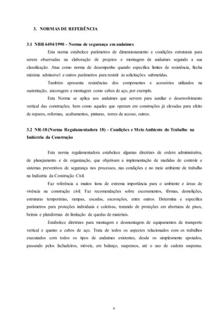 9 
3. NORMAS DE REFERÊNCIA 
3.1 NBR 6494/1990 – Norma de segurança em andaimes 
Esta norma estabelece parâmetros de dimensionamento e condições estruturais para 
serem observadas na elaboração de projetos e montagem de andaimes segundo a sua 
classificação. Atua como norma de desempenho quando especifica limites de resistência, flecha 
máxima admissível e outros parâmetros para resistir às solicitações submetidas. 
Também apresenta resistências dos componentes e acessórios utilizados na 
sustentação, ancoragem e montagem como cabos de aço, por exemplo. 
Esta Norma se aplica aos andaimes que servem para auxiliar o desenvolvimento 
vertical das construções, bem como aqueles que operam em construções já elevadas para efeito 
de reparos, reformas, acabamentos, pinturas, torres de acesso, outros. 
3.2 NR-18 (Norma Regulamentadora 18) – Condições e Meio Ambiente do Trabalho na 
Indústria da Construção 
Esta norma regulamentadora estabelece algumas diretrizes de ordem administrativa, 
de planejamento e de organização, que objetivam a implementação de medidas de controle e 
sistemas preventivos de segurança nos processos, nas condições e no meio ambiente de trabalho 
na Indústria da Construção Civil. 
Faz referência a muitos itens de extrema importância para o ambiente e áreas de 
vivência na construção civil. Faz recomendações sobre escoramentos, fôrmas, demolições, 
estruturas temporárias, rampas, escadas, escavações, entre outros. Determina e especifica 
parâmetros para proteções individuais e coletivas, tratando de proteções em aberturas de pisos, 
beirais e plataformas de limitação de quedas de materiais. 
Estabelece diretrizes para montagem e desmontagem de equipamentos de transporte 
vertical e quanto a cabos de aço. Trata de todos os aspectos relacionados com os trabalhos 
executados com todos os tipos de andaimes existentes, desde os simplesmente apoiados, 
passando pelos fachadeiros, móveis, em balanço, suspensos, até o uso de cadeira suspensa. 
 