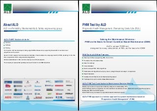 PHM Tool by ALD
Prognostic Health Management / Remaining Useful Life (RUL)
About ALD
ALD is a Reliability, Maintainability & Safety engineering group
Solving the Maintenance Dilemma –
PHM as the Basis for Smart Condition Based Maintenance (CBM)
ALD’s unique PHM tool,
designed for easy calculation of RUL as the basis for CBM
PHM Tool by ALD Main Features:
	 Data Import Wizard (supporting XML, Excel, CSV)
	 Trendable / Non-Trendable Data
	 Data “Smoothing”
	 Cross Validation
	 Built-in Unique PHM / RUL Algorithms
	 Parameters and Algorithms Set-Up by Users - straight forward and easy to comprehend
	 Report Generator
	 Suitable for both Electronic and Mechanical Equipment
	 The Basis for Smart “Condition Based Maintenance”
ALD’s PHM Tool Contribution to Maintenance Decision Making:
Radical improvement of equipment reliability, safety and maintainability, KPI’s.
ALD’s PHM approach is a departure from the traditional manufacturer-driven maintenance policy practiced today by
facilities like MRO and SHOP repairs.
ALD’s PHM Tool is your basis for prognostics based maintenance policy .
ALD’s PHM approach is a holistic approach to system maintenance based on
“Prognostics Health Management” (PHM)
ALD’s RAMS Solutions Include:
	 Services
	Software
	Training
For 30 years, ALD has developed cutting edge RAMS software tools, supporting thousands of customers and
projects around the world.
As part of ALD’s research and development activities, it has developed a unique approach for PHM, providing, for the first
time, prognostics of RUL using advanced algorithms.
ALD was established in 1984, and now employs over 200 employees.
The company is represented globally, and is well known for its RAMS solutions.
 