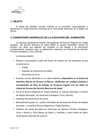 1. OBJETO
El objeto del presente contrato consiste en el suministro, personalización y
distribución la Tarjeta Sanitaria Individual de la Comunidad Autónoma de la Región de
Murcia
2. CONDICIONES GENERALES DE LA EJECUCIÓN DEL SUMINISTRO.
La empresa adjudicataria recibirá mensualmente del Servicio Regional de Tarjeta
Sanitaria del Servicio Murciano de Salud (SMS) en soporte informático -fichero de
emisión- los datos que deberán ser incluidos en las tarjetas y la información
complementaria necesaria para su elaboración, separado por Gerencias de Atención
Primaria (Cartagena, Lorca y Murcia).
La empresa deberá:
 Elaborar y personalizar a partir del fichero de emisión los tres elementos de que
consta el envío:
o Tarjeta
o Etiquetas de adscripción de médico
o Documento de envío
 Ensobrar los tres elementos en un sobre estándar y depositarlo en el Centro de
Admisión Masiva de Correos en Murcia, clasificadas por códigos postales y
acompañados de Nota de Entrega de Franqueo Pagado con los datos de
cliente de Correos del Servicio Murciano de Salud.
 Enviar al Servicio Regional de Tarjeta Sanitaria, en soporte informático el ‘fichero
de tarjetas fabricadas’, por Gerencias (Cartagena, Lorca y Murcia).
 Gestionar las devoluciones de correo.
 Mensualmente grabar en soporte informático las devoluciones ‘fichero de tarjetas
devueltas’ y remitirlo al Servicio Regional de Tarjeta Sanitaria.
 Clasificar las cartas devueltas por Gerencias de Atención Primaria (Cartagena,
Lorca y Murcia) y Zona Básica de Salud, y remitirlas a cada Centro de Salud,
donde figuren adscritos los usuarios.
Página 3 de 10
 