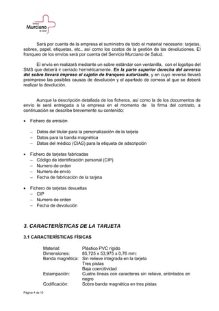 Será por cuenta de la empresa el suministro de todo el material necesario: tarjetas,
sobres, papel, etiquetas, etc., así como los costos de la gestión de las devoluciones. El
franqueo de los envíos será por cuenta del Servicio Murciano de Salud.
El envío en realizará mediante un sobre estándar con ventanilla, con el logotipo del
SMS que deberá ir cerrado herméticamente. En la parte superior derecha del anverso
del sobre llevará impreso el cajetín de franqueo autorizado, y en cuyo reverso llevará
preimpreso las posibles causas de devolución y el apartado de correos al que se deberá
realizar la devolución.
Aunque la descripción detallada de los ficheros, así como la de los documentos de
envío le será entregada a la empresa en el momento de la firma del contrato, a
continuación se describe brevemente su contenido:
• Fichero de emisión
− Datos del titular para la personalización de la tarjeta
− Datos para la banda magnética
− Datos del médico (CIAS) para la etiqueta de adscripción
• Fichero de tarjetas fabricadas
− Código de identificación personal (CIP)
− Numero de orden
− Numero de envío
− Fecha de fabricación de la tarjeta
• Fichero de tarjetas devueltas
− CIP
− Numero de orden
− Fecha de devolución
3. CARACTERÍSTICAS DE LA TARJETA
3.1 CARACTERÍSTICAS FÍSICAS
Material: Plástico PVC rígido
Dimensiones: 85,725 x 53,975 x 0,76 mm:
Banda magnética: Sin relieve integrada en la tarjeta
Tres pistas
Baja coercitividad
Estampación: Cuatro líneas con caracteres sin relieve, entintados en
negro
Codificación: Sobre banda magnética en tres pistas
Página 4 de 10
 