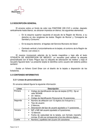 3.2 DESCRIPCIÓN GENERAL
El anverso sobre un fondo de color rojo PANTONE 228 CVC o similar, degrado
verticalmente hasta blanco, se ubicaran impresos en blanco, los siguientes elementos:
o En la esquina superior izquierda el escudo de la Región de Murcia, a su
derecha en dos renglones los textos ‘Región de Murcia’ y ‘Consejería de
Sanidad y Consumo’.
o En la esquina derecha el logotipo del Servicio Murciano de Salud
o Centrado vertical y horizontalmente en la tarjeta, el contorno de la Región de
Murcia (ver anexo I)
El reverso incorporará además de la banda magnética y bajo ella el texto
‘ETIQUETA DE ADSCRIPCION DE MEDICO’, un recuadro para adherir la etiqueta
personalizada con el texto ‘Pegue aquí su etiqueta de adscripción de médico’ y bajo el
recuadro figurará texto ‘La presente tarjeta le identifica como usuario del sistema público
sanitario’
Existe un fichero Corel Draw con el diseño de la tarjeta a disposición de los
licitadores.
3.3 CONTENIDO INFORMATIVO
3.3.1 Líneas de personalización
En anverso deberá figurar la siguiente información
Línea Descripción
Primera  Código de identificación de tipo de tarjeta (CITE) : fijo el
valor 803408
 Un blanco.
 Código de Identificación Personal de 16 posiciones.
Segunda  Número de afiliación con 12 dígitos (no incluye la /).:
 Tipo de usuario
 2 blancos.
 Descripción del tipo de usuario ajustado a 11 posiciones.
Tercera  NIF o NIE del usuario ajustado a 9 posiciones,
 12 blancos
 Fecha de caducidad de la tarjeta, con formato mes/año
mm/aa. El año se corresponde a los dos últimos dígitos.
Cuarta  Nombre y apellidos del usuario 25 caracteres
Página 5 de 10
 