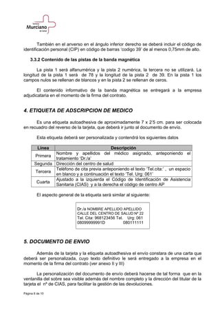 También en el anverso en el ángulo inferior derecho se deberá incluir el código de
identificación personal (CIP) en código de barras ‘codigo 39’ de al menos 0,75mm de alto.
3.3.2 Contenido de las pistas de la banda magnética
La pista 1 será alfanumérica y la pista 2 numérica, la tercera no se utilizará. La
longitud de la pista 1 será de 78 y la longitud de la pista 2 de 39. En la pista 1 los
campos nulos se rellenan de blancos y en la pista 2 se rellenan de ceros.
El contenido informativo de la banda magnética se entregará a la empresa
adjudicataria en el momento de la firma del contrato.
4. ETIQUETA DE ADSCRIPCION DE MEDICO
Es una etiqueta autoadhesiva de aproximadamente 7 x 2’5 cm. para ser colocada
en recuadro del reverso de la tarjeta, que deberá ir junto al documento de envío.
Esta etiqueta deberá ser personalizada y contendrá los siguientes datos
Línea Descripción
Primera
Nombre y apellidos del médico asignado, anteponiendo el
tratamiento ‘Dr./a’
Segunda Dirección del centro de salud
Tercera
Teléfono de cita previa anteponiendo el texto ‘Tel.cita:’ , un espacio
en blanco y a continuación el texto ‘Tel. Urg: 061’
Cuarta
Ajustado a la izquierda el Código de Identificación de Asistencia
Sanitaria (CIAS) y a la derecha el código de centro AP
El aspecto general de la etiqueta será similar al siguiente:
Dr./a NOMBRE APELLIDO APELLIDO
CALLE DEL CENTRO DE SALUD Nº 22
Tel. Cita: 968123456 Tel. Urg: 061
08099999991D 080111111
5. DOCUMENTO DE ENVIO
Además de la tarjeta y la etiqueta autoadhesiva el envío constara de una carta que
deberá ser personalizada, cuyo texto definitivo le será entregado a la empresa en el
momento de la firma del contrato (ver anexo II y III)
La personalización del documento de envío deberá hacerse de tal forma que en la
ventanilla del sobre sea visible además del nombre completo y la dirección del titular de la
tarjeta el nº de CIAS, para facilitar la gestión de las devoluciones.
Página 6 de 10
 