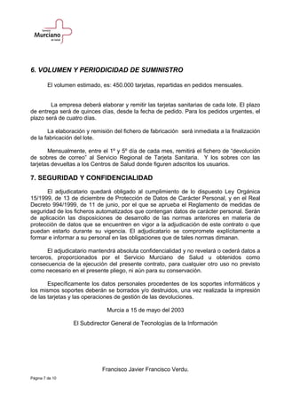 6. VOLUMEN Y PERIODICIDAD DE SUMINISTRO
El volumen estimado, es: 450.000 tarjetas, repartidas en pedidos mensuales.
La empresa deberá elaborar y remitir las tarjetas sanitarias de cada lote. El plazo
de entrega será de quinces días, desde la fecha de pedido. Para los pedidos urgentes, el
plazo será de cuatro días.
La elaboración y remisión del fichero de fabricación será inmediata a la finalización
de la fabricación del lote.
Mensualmente, entre el 1º y 5º día de cada mes, remitirá el fichero de “devolución
de sobres de correo” al Servicio Regional de Tarjeta Sanitaria. Y los sobres con las
tarjetas devueltas a los Centros de Salud donde figuren adscritos los usuarios.
7. SEGURIDAD Y CONFIDENCIALIDAD
El adjudicatario quedará obligado al cumplimiento de lo dispuesto Ley Orgánica
15/1999, de 13 de diciembre de Protección de Datos de Carácter Personal, y en el Real
Decreto 994/1999, de 11 de junio, por el que se aprueba el Reglamento de medidas de
seguridad de los ficheros automatizados que contengan datos de carácter personal. Serán
de aplicación las disposiciones de desarrollo de las normas anteriores en materia de
protección de datos que se encuentren en vigor a la adjudicación de este contrato o que
puedan estarlo durante su vigencia. El adjudicatario se compromete explícitamente a
formar e informar a su personal en las obligaciones que de tales normas dimanan.
El adjudicatario mantendrá absoluta confidencialidad y no revelará o cederá datos a
terceros, proporcionados por el Servicio Murciano de Salud u obtenidos como
consecuencia de la ejecución del presente contrato, para cualquier otro uso no previsto
como necesario en el presente pliego, ni aún para su conservación.
Específicamente los datos personales procedentes de los soportes informáticos y
los mismos soportes deberán se borrados y/o destruidos, una vez realizada la impresión
de las tarjetas y las operaciones de gestión de las devoluciones.
Murcia a 15 de mayo del 2003
El Subdirector General de Tecnologías de la Información
Francisco Javier Francisco Verdu.
Página 7 de 10
 