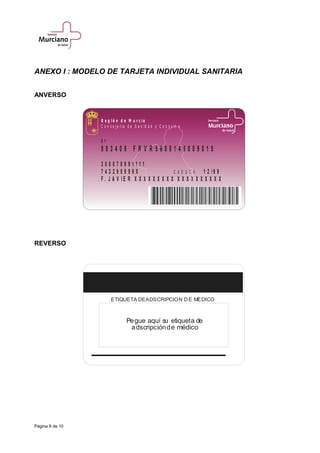 ANEXO I : MODELO DE TARJETA INDIVIDUAL SANITARIA
ANVERSO
0 1
8 0 3 4 0 8 F R V R 5 6 0 8 1 4 9 0 0 9 0 1 5
3 0 0 0 7 8 9 9 1 1 1 1
7 4 3 2 9 5 9 9 9 X 1 2 / 9 9
F . J A V I E R X X X X X X X X X X X X X X X X X X X
C A D U C A
R e g i ó n d e M u r c i a
C o n s e j e r ía d e S a n id a d y C o n s u m o
REVERSO
ETIQUETA DEADSCRIPCION DE MEDICO
Pegue aquí su etiqueta de
adscripciónde médico
Página 8 de 10
 