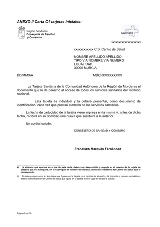 ANEXO II Carta C1 tarjetas iniciales:
Región de Murcia
Consejería de Sanidad
y Consumo
xxxxxxxxxxxxxxxxxxxx
xxxxxxxxxxxx C.S. Centro de Salud
NOMBRE APELLIDO APELLIDO
TIPO VIA NOMBRE VIA NUMERO
LOCALIDAD
30000 MURCIA
DD/MM/AA MDCRXXXXXXXXX
La Tarjeta Sanitaria de la Comunidad Autónoma de la Región de Murcia es el
documento que le da derecho al acceso de todos los servicios sanitarios del territorio
nacional.
Esta tarjeta es individual y la deberá presentar, como documento de
identificación, cada vez que precise atención de los servicios sanitarios.
La fecha de caducidad de la tarjeta viene impresa en la misma y, antes de dicha
fecha, recibirá en su domicilio una nueva que sustituirá a la anterior.
Un cordial saludo.
CONSEJERO DE SANIDAD Y CONSUMO
Francisco Marqués Fernández
a) La etiqueta que aparece en el pie de esta carta, deberá ser desprendida y pegada en el reverso de la tarjeta de
plástico que se acompaña, en la cual figura el nombre del médico, domicilio y teléfono del Centro de Salud que le
corresponde.
b) Si detecta algún error en los datos que figuran en la tarjeta, o si cambia de situación, de domicilio o número de teléfono,
deberá comunicarlo en el Centro de Salud que figura en la tarjeta o en el lugar en el que la solicitó.
Página 9 de 10
 
