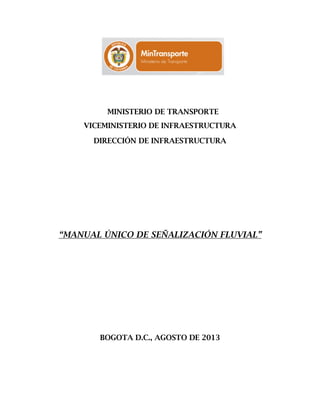 MINISTERIO DE TRANSPORTE
VICEMINISTERIO DE INFRAESTRUCTURA
DIRECCIÓN DE INFRAESTRUCTURA
“MANUAL ÚNICO DE SEÑALIZACIÓN FLUVIAL”
BOGOTA D.C., AGOSTO DE 2013
 